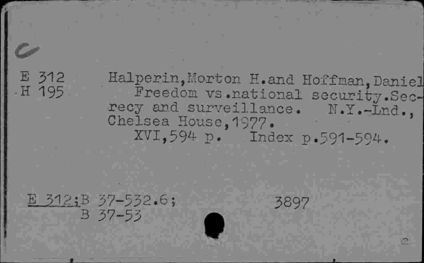 ﻿E 512
H 195
Halperin,Morton H.and Hoffman, Dani
Freedom vs.national security.Se recy and surveillance. N.Y.-Lnd. Chelsea House,1977.
XVI,594 p. Index p.591-594.
5
E 312;B
B
57-552.6;
57-53
5897